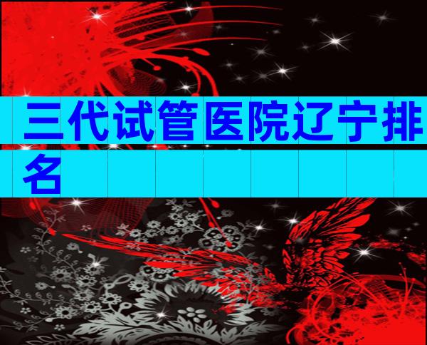 三代试管医院辽宁排名
