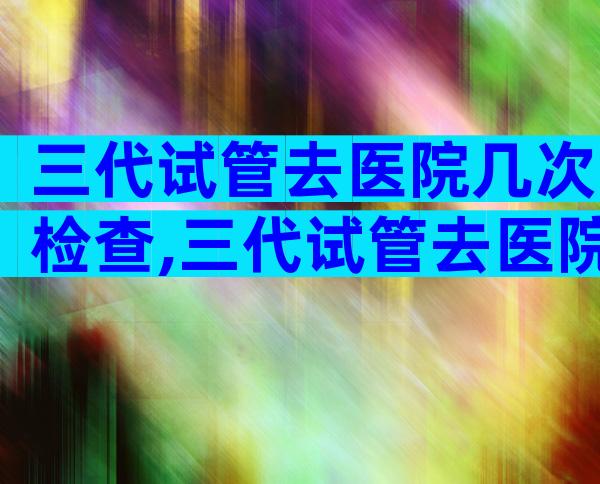 三代试管去医院几次检查,三代试管去医院几次检查结果