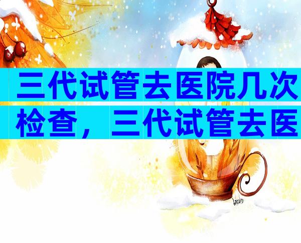 三代试管去医院几次检查，三代试管去医院几次检查结果