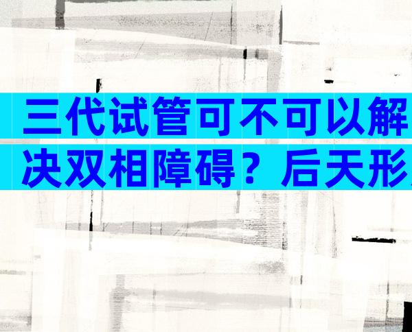 三代试管可不可以解决双相障碍？后天形成的双相会遗传吗？