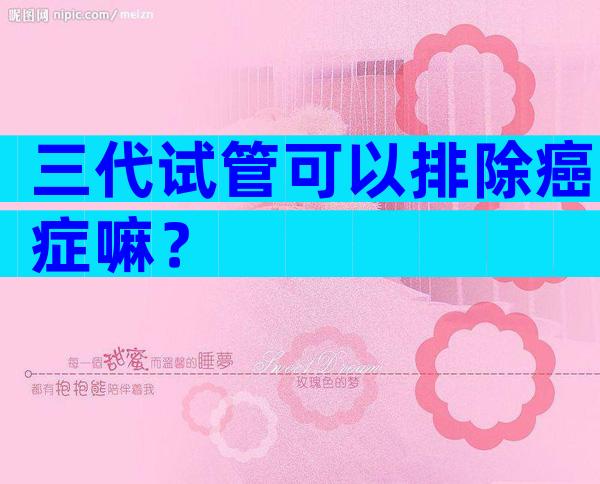 三代试管可以排除癌症嘛？