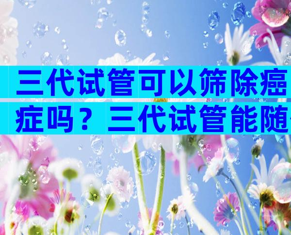 三代试管可以筛除癌症吗？三代试管能随便做吗？