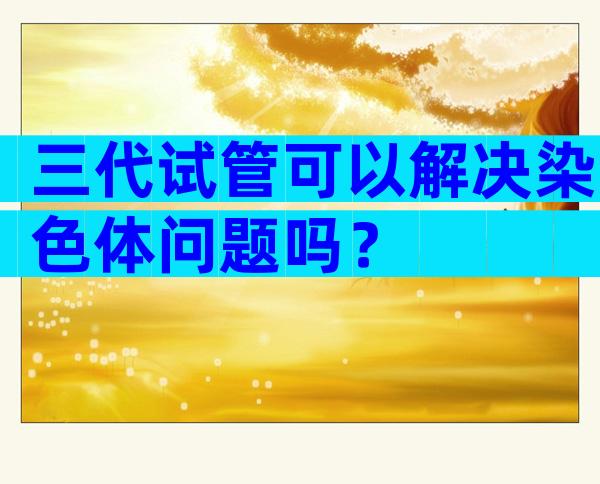 三代试管可以解决染色体问题吗？