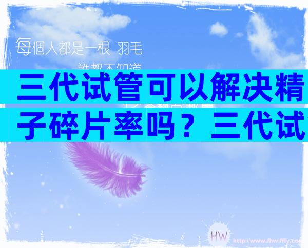 三代试管可以解决精子碎片率吗？三代试管能一次便能成功吗？