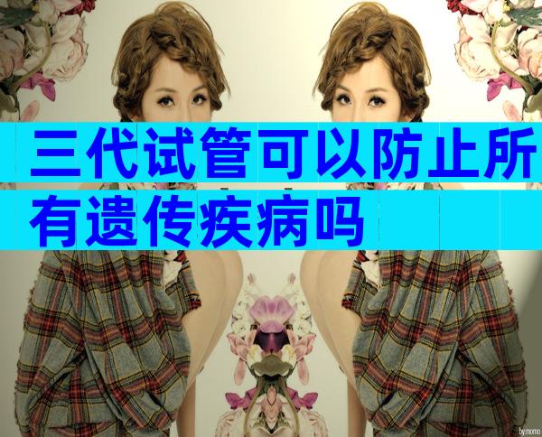 三代试管可以防止所有遗传疾病吗