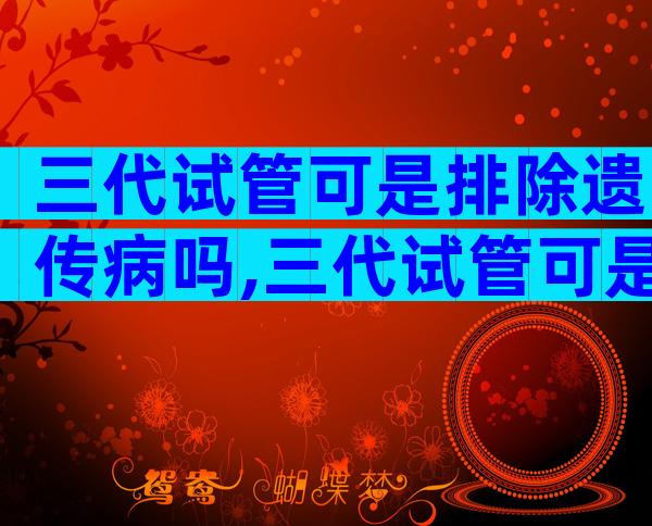 三代试管可是排除遗传病吗,三代试管可是排除遗传病吗