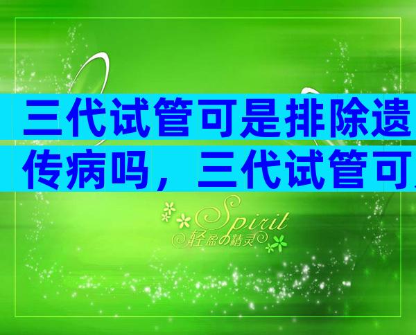 三代试管可是排除遗传病吗，三代试管可是排除遗传病吗