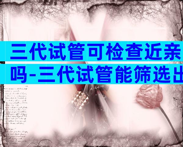 三代试管可检查近亲吗-三代试管能筛选出哪些疾病