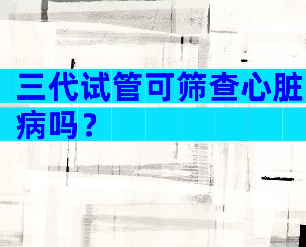 三代试管可筛查心脏病吗？