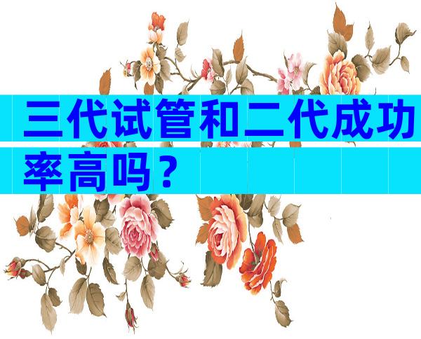 三代试管和二代成功率高吗？