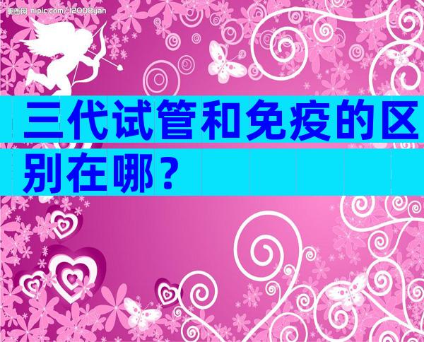 三代试管和免疫的区别在哪？