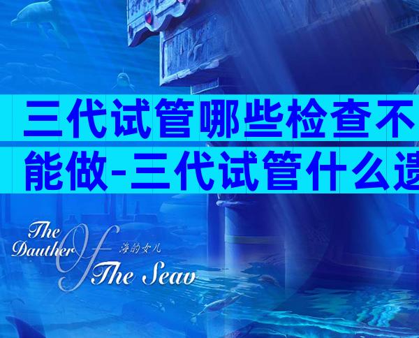 三代试管哪些检查不能做-三代试管什么遗传病不能做