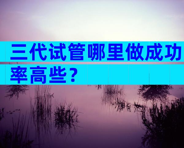 三代试管哪里做成功率高些？