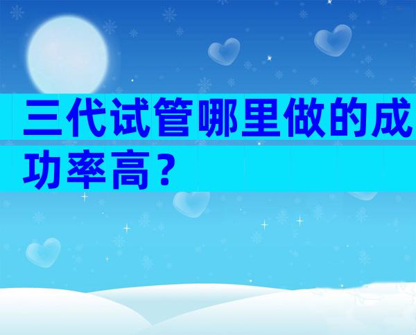 三代试管哪里做的成功率高？
