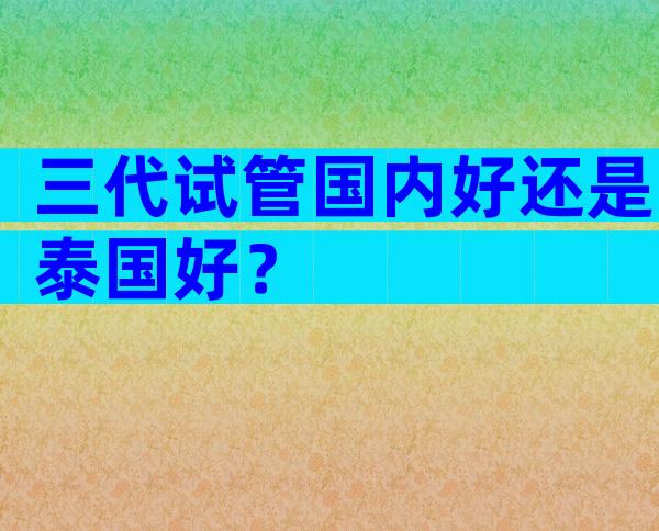 三代试管国内好还是泰国好？