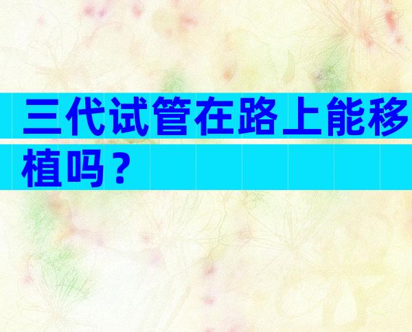 三代试管在路上能移植吗？