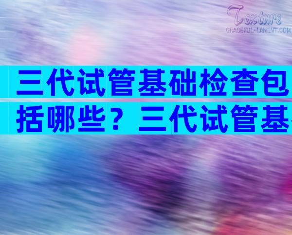三代试管基础检查包括哪些？三代试管基础检查包括哪些内容？