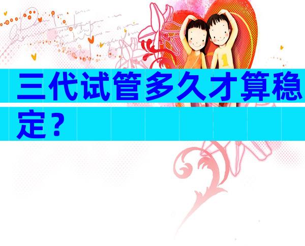 三代试管多久才算稳定？