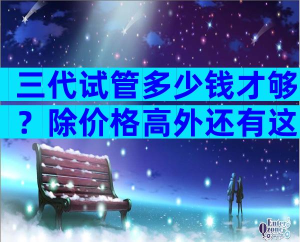 三代试管多少钱才够？除价格高外还有这些要注意