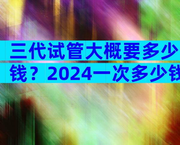 三代试管大概要多少钱？2024一次多少钱清清楚楚