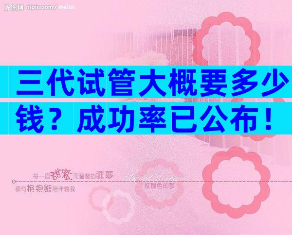 三代试管大概要多少钱？成功率已公布！