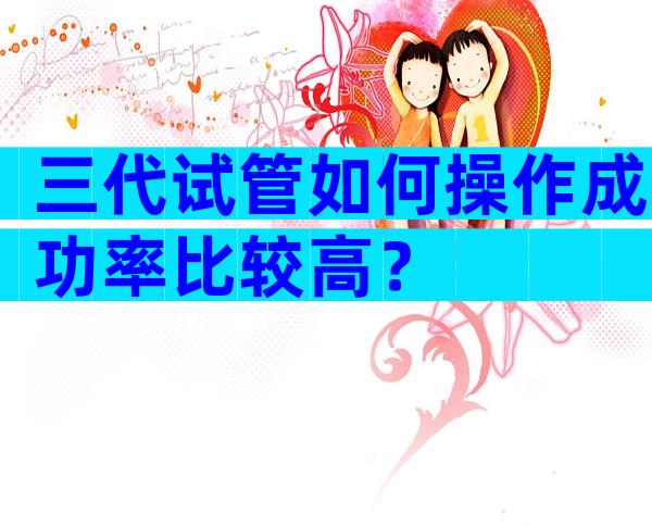 三代试管如何操作成功率比较高？