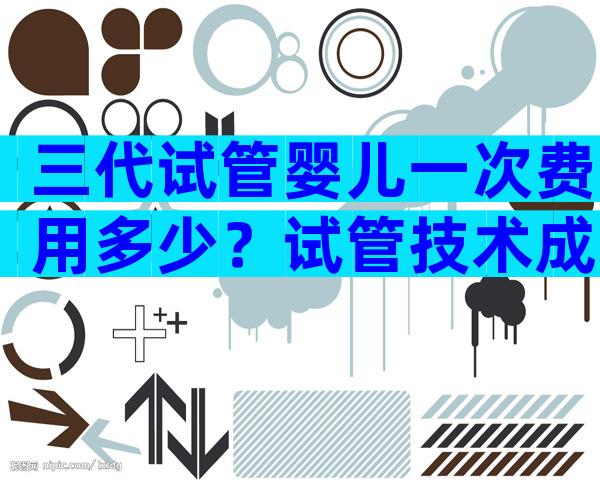 三代试管婴儿一次费用多少？试管技术成熟吗