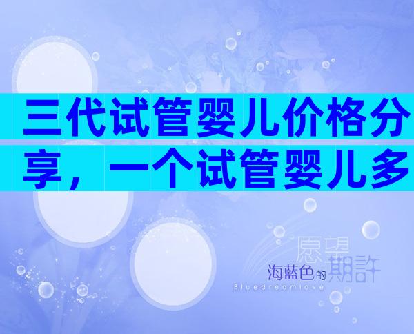 三代试管婴儿价格分享，一个试管婴儿多少钱