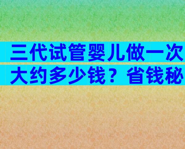 三代试管婴儿做一次大约多少钱？省钱秘诀来了！