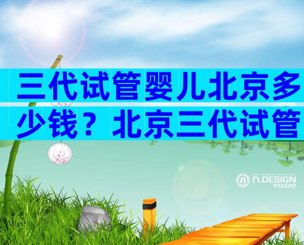 三代试管婴儿北京多少钱？北京三代试管婴儿医院排名比较好