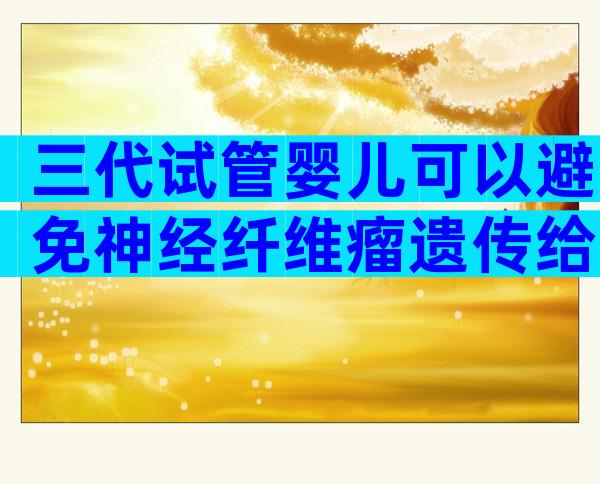 三代试管婴儿可以避免神经纤维瘤遗传给宝宝吗？