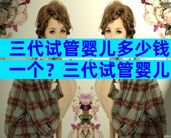 三代试管婴儿多少钱一个？三代试管婴儿多少钱一个胚胎？