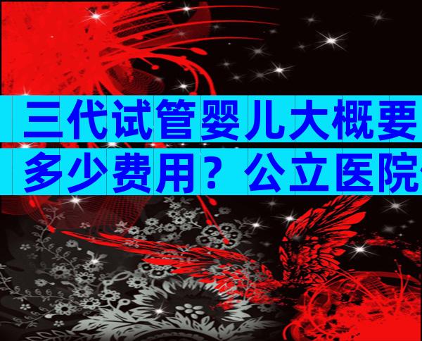 三代试管婴儿大概要多少费用？公立医院做三代都有医学指标