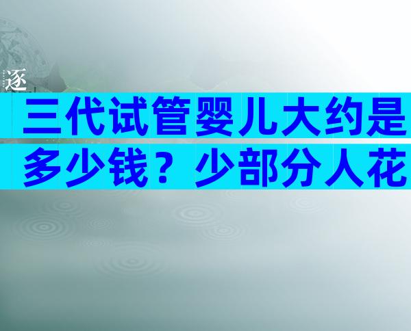 三代试管婴儿大约是多少钱？少部分人花费十几万主要为啥