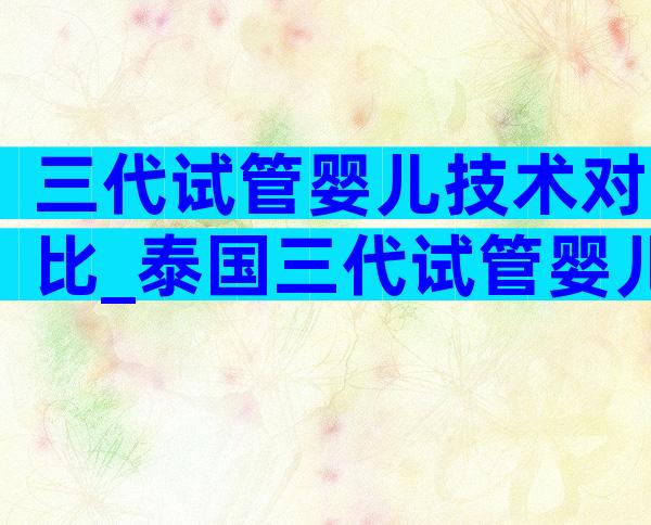 三代试管婴儿技术对比_泰国三代试管婴儿技术