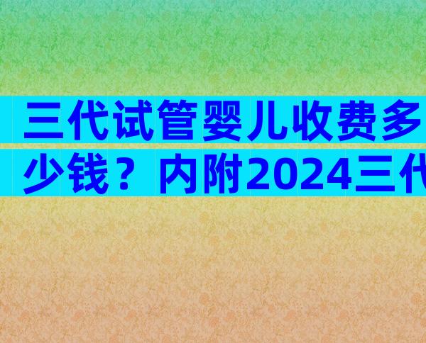 三代试管婴儿收费多少钱？内附2024三代试管费用