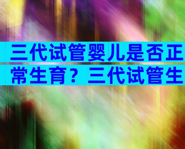 三代试管婴儿是否正常生育？三代试管生出的孩子会有问题吗？
