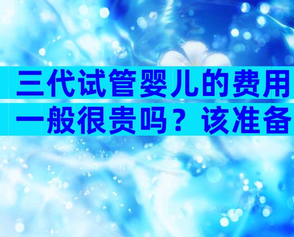 三代试管婴儿的费用一般很贵吗？该准备多少钱合适？