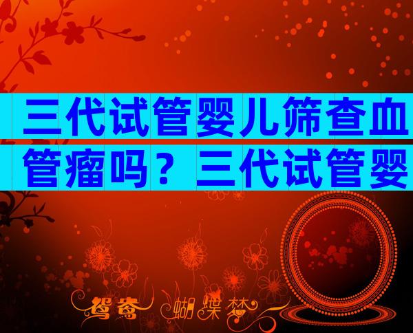 三代试管婴儿筛查血管瘤吗？三代试管婴儿筛查过程
