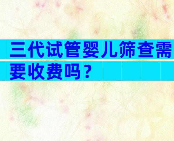 三代试管婴儿筛查需要收费吗？