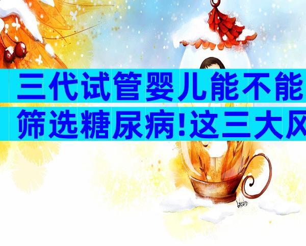 三代试管婴儿能不能筛选糖尿病!这三大风险你得提前知道