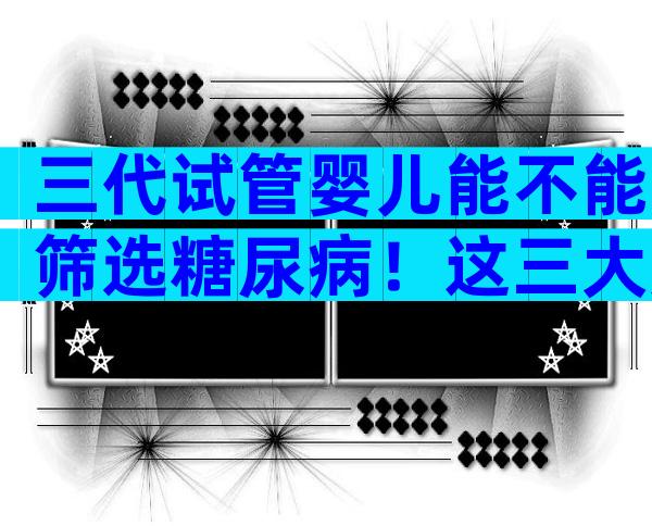 三代试管婴儿能不能筛选糖尿病！这三大风险你得提前知道