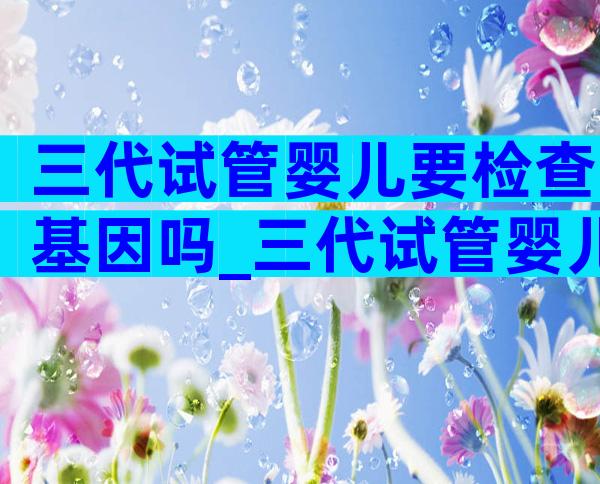 三代试管婴儿要检查基因吗_三代试管婴儿需要做唐氏筛查吗