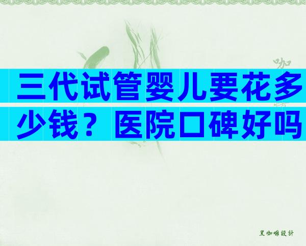 三代试管婴儿要花多少钱？医院口碑好吗？