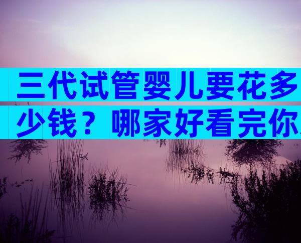 三代试管婴儿要花多少钱？哪家好看完你就明白