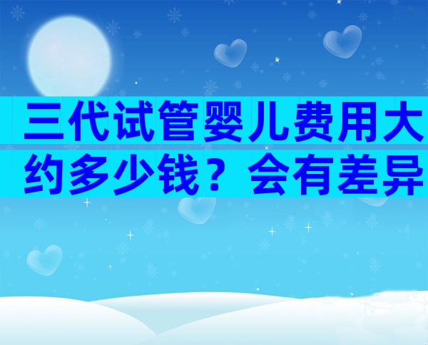 三代试管婴儿费用大约多少钱？会有差异吗？