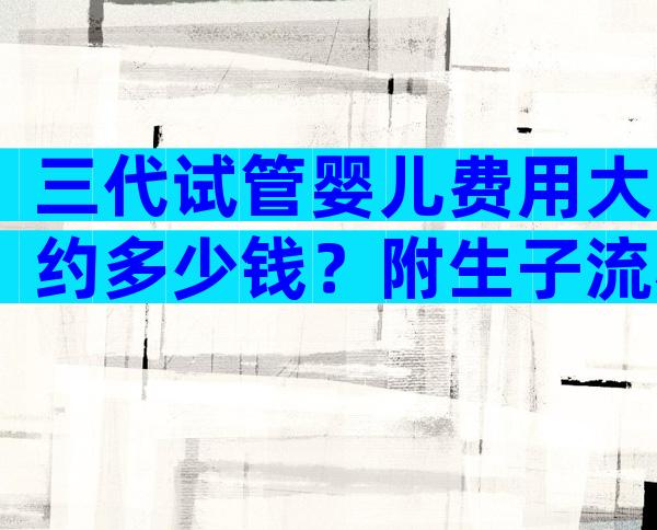 三代试管婴儿费用大约多少钱？附生子流程费用明细！