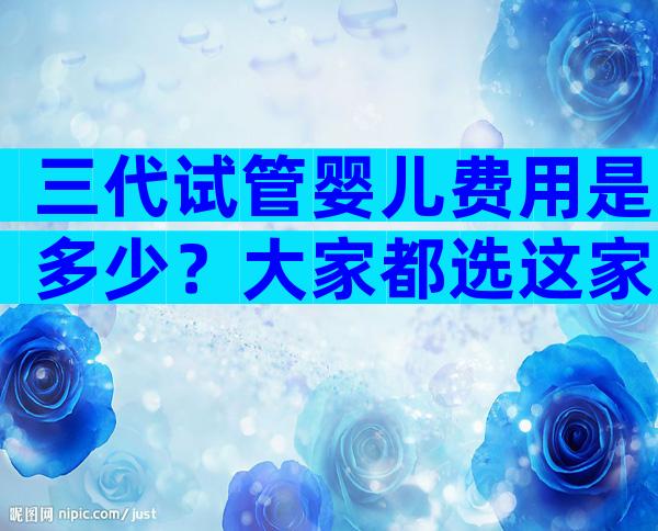 三代试管婴儿费用是多少？大家都选这家