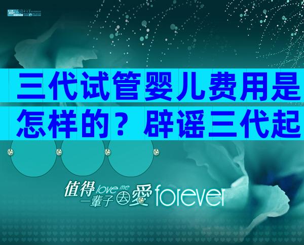 三代试管婴儿费用是怎样的？辟谣三代起步价20万