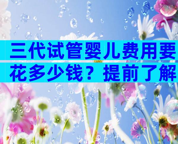 三代试管婴儿费用要花多少钱？提前了解清楚才不慌张